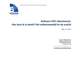 Business Growth Unleashed
Jeroen Kleinhoven
Managing Partner
+31 622241190
Jeroen.kleinhoven@6hours.nl
nl.linkedin.com/in/kleinhoven
Software VOC bijeenkomst:
Hoe kom ik in beeld? Het softwarebedrijf en de analist
May 15, 2013
 