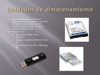 



Son los dispositivos donde se
almacenan los programas y archivos
de forma permanente, es decir,
cuando se apaga el PC, los datos
continúan guardados.
Pueden ser:
 Magnéticas: disco duro,
disquete.
 Ópticas: Unidad CD/DVD/Blue
ray
 Electrónicas: Pen drive, Memoria
SD

 