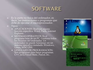 



Es la parte no física del ordenador, es
decir, las instrucciones o programas que
debe de ejecutar el microprocesador.
Tipos:
APLICACIONES: Realizan alguna
función específica. Word, Paint, Internet
Explorer.
 SISTEMAS OPERATIVOS: Es el
programa base de un PC. Gestiona todos
los recursos del ordenador. Un
ordenador no puede funcionar sin un
sistema operativo instalado. Windows,
Linux, MAC OSX
 LENGUAJES DE PROGRAMACIÓN:
Son programas para hacer programas.
C++, Java,Visual Basic, Pascal, etc..


 