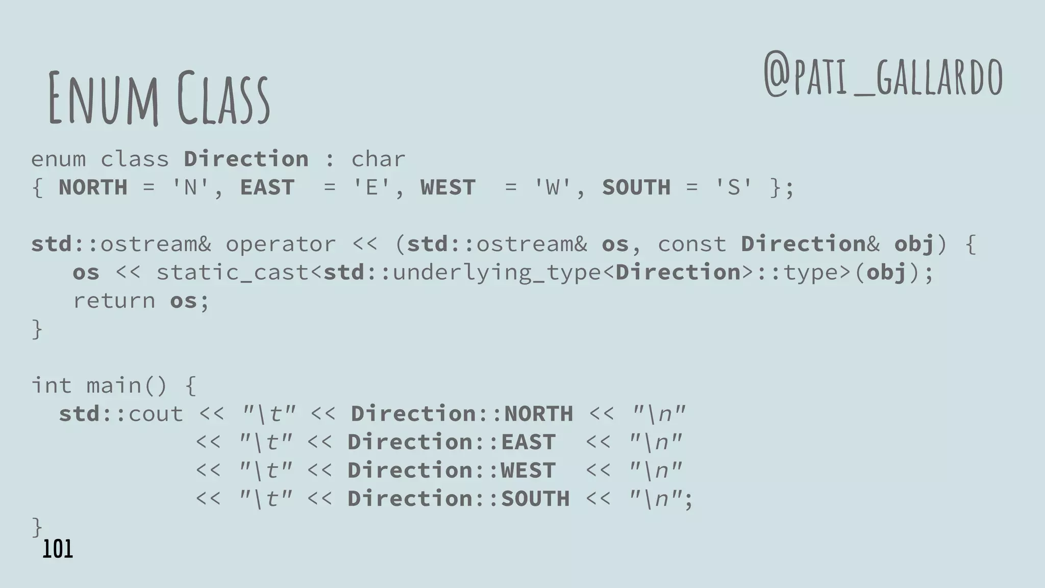 Enum Class
enum class Direction : char
{ NORTH = 'N', EAST = 'E', WEST = 'W', SOUTH = 'S' };
std::ostream& operator << (std::ostream& os, const Direction& obj) {
os << static_cast<std::underlying_type<Direction>::type>(obj);
return os;
}
int main() {
std::cout << "t" << Direction::NORTH << "n"
<< "t" << Direction::EAST << "n"
<< "t" << Direction::WEST << "n"
<< "t" << Direction::SOUTH << "n";
}
@pati_gallardo
101
 