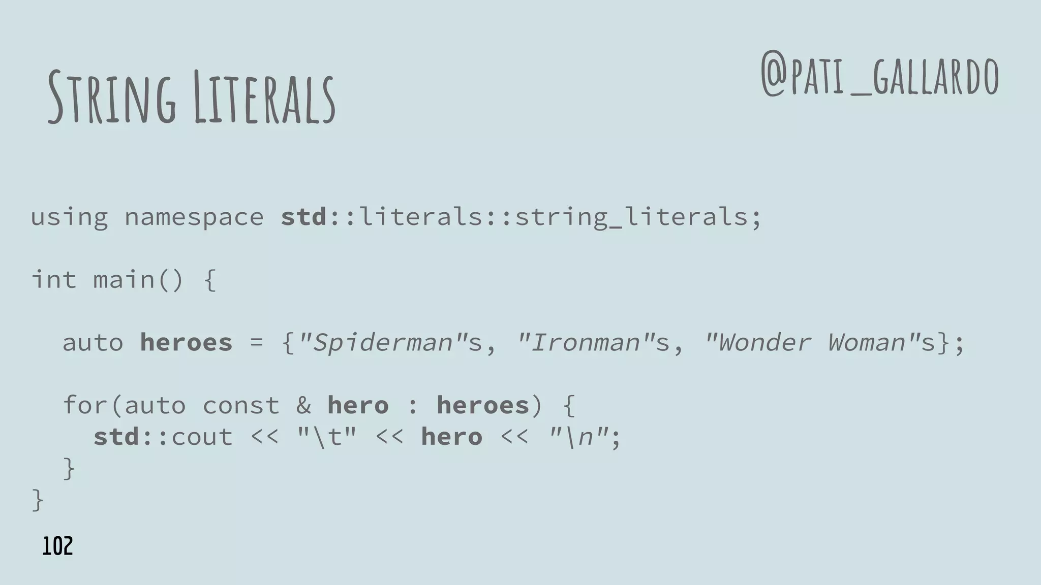 String Literals
using namespace std::literals::string_literals;
int main() {
auto heroes = {"Spiderman"s, "Ironman"s, "Wonder Woman"s};
for(auto const & hero : heroes) {
std::cout << "t" << hero << "n";
}
}
@pati_gallardo
102
 