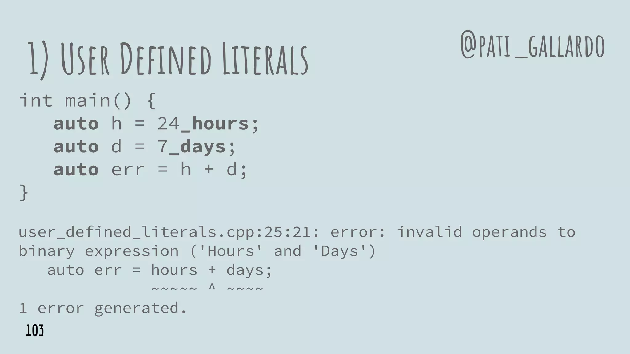 1) User Defined Literals
int main() {
auto h = 24_hours;
auto d = 7_days;
auto err = h + d;
}
user_defined_literals.cpp:25:21: error: invalid operands to
binary expression ('Hours' and 'Days')
auto err = hours + days;
~~~~~ ^ ~~~~
1 error generated.
@pati_gallardo
103
 