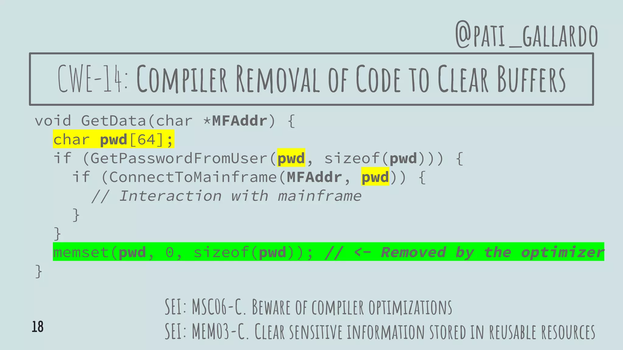CWE-14: Compiler Removal of Code to Clear Buffers
void GetData(char *MFAddr) {
char pwd[64];
if (GetPasswordFromUser(pwd, sizeof(pwd))) {
if (ConnectToMainframe(MFAddr, pwd)) {
// Interaction with mainframe
}
}
memset(pwd, 0, sizeof(pwd)); // <- Removed by the optimizer
}
SEI: MSC06-C. Beware of compiler optimizations
SEI: MEM03-C. Clear sensitive information stored in reusable resources
@pati_gallardo
18
 
