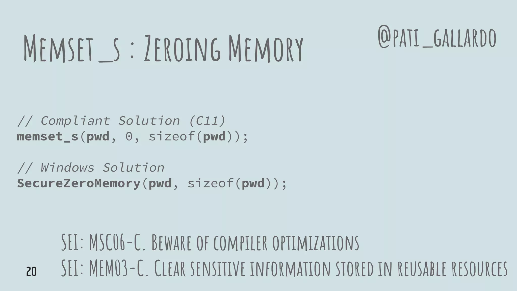 Memset_s : Zeroing Memory
// Compliant Solution (C11)
memset_s(pwd, 0, sizeof(pwd));
// Windows Solution
SecureZeroMemory(pwd, sizeof(pwd));
SEI: MSC06-C. Beware of compiler optimizations
SEI: MEM03-C. Clear sensitive information stored in reusable resources
@pati_gallardo
20
 
