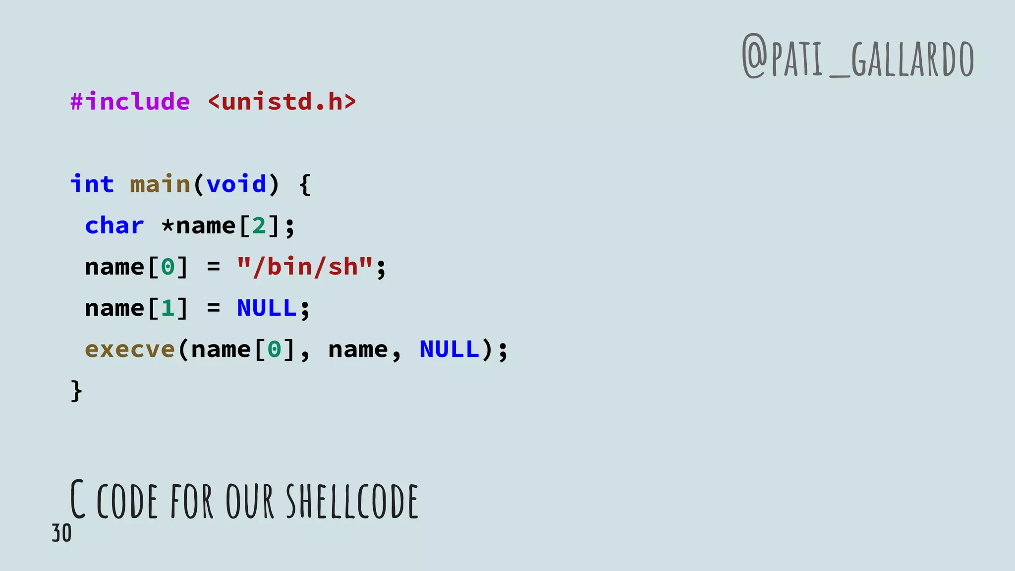 C code for our shellcode
#include <unistd.h>
int main(void) {
char *name[2];
name[0] = "/bin/sh";
name[1] = NULL;
execve(name[0], name, NULL);
}
@pati_gallardo
30
 
