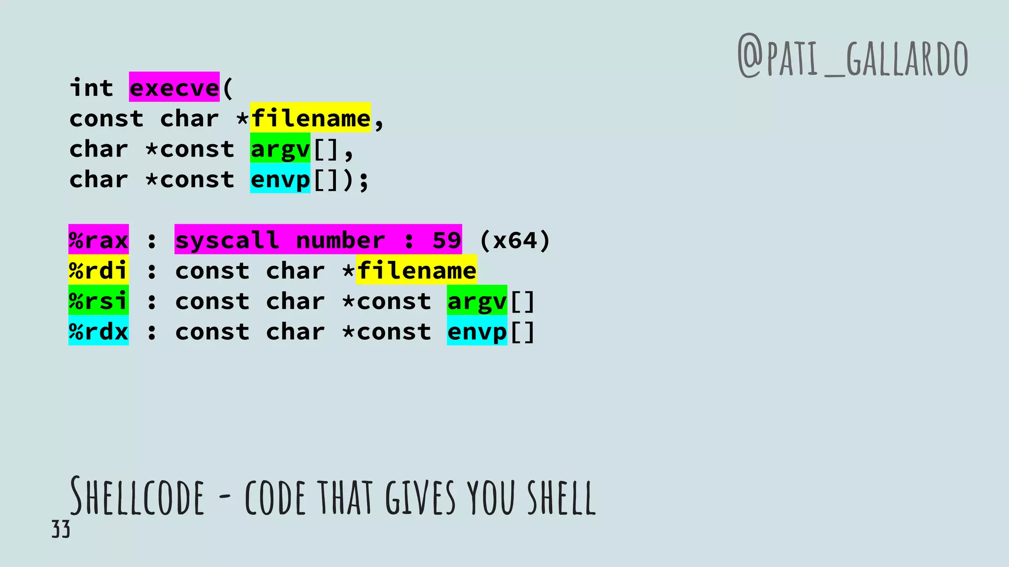 Shellcode - code that gives you shell
int execve(
const char *filename,
char *const argv[],
char *const envp[]);
%rax : syscall number : 59 (x64)
%rdi : const char *filename
%rsi : const char *const argv[]
%rdx : const char *const envp[]
@pati_gallardo
33
 