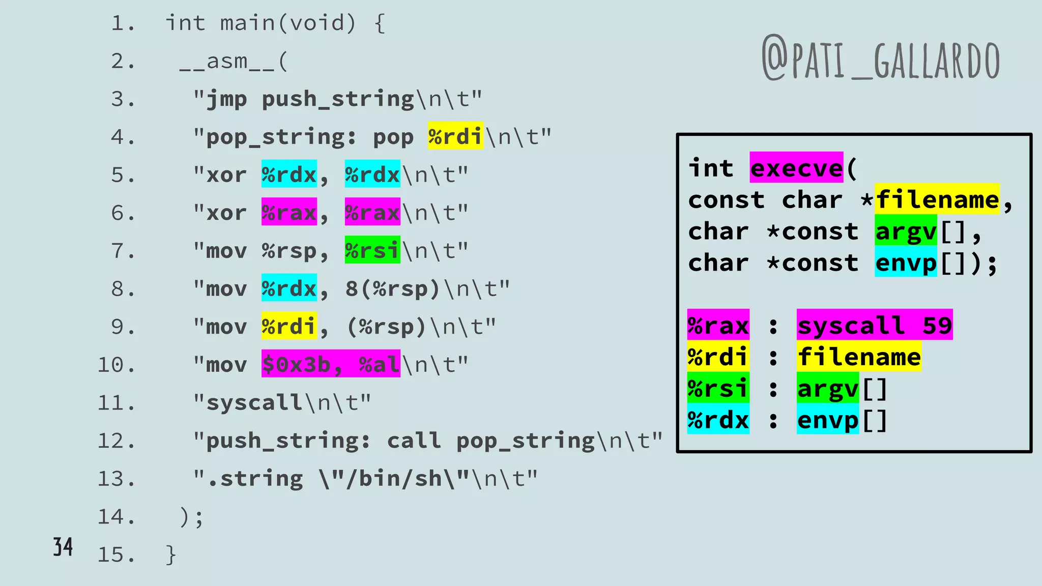 1. int main(void) {
2. __asm__(
3. "jmp push_stringnt"
4. "pop_string: pop %rdint"
5. "xor %rdx, %rdxnt"
6. "xor %rax, %raxnt"
7. "mov %rsp, %rsint"
8. "mov %rdx, 8(%rsp)nt"
9. "mov %rdi, (%rsp)nt"
10. "mov $0x3b, %alnt"
11. "syscallnt"
12. "push_string: call pop_stringnt"
13. ".string "/bin/sh"nt"
14. );
15. }
@pati_gallardo
int execve(
const char *filename,
char *const argv[],
char *const envp[]);
%rax : syscall 59
%rdi : filename
%rsi : argv[]
%rdx : envp[]
34
 