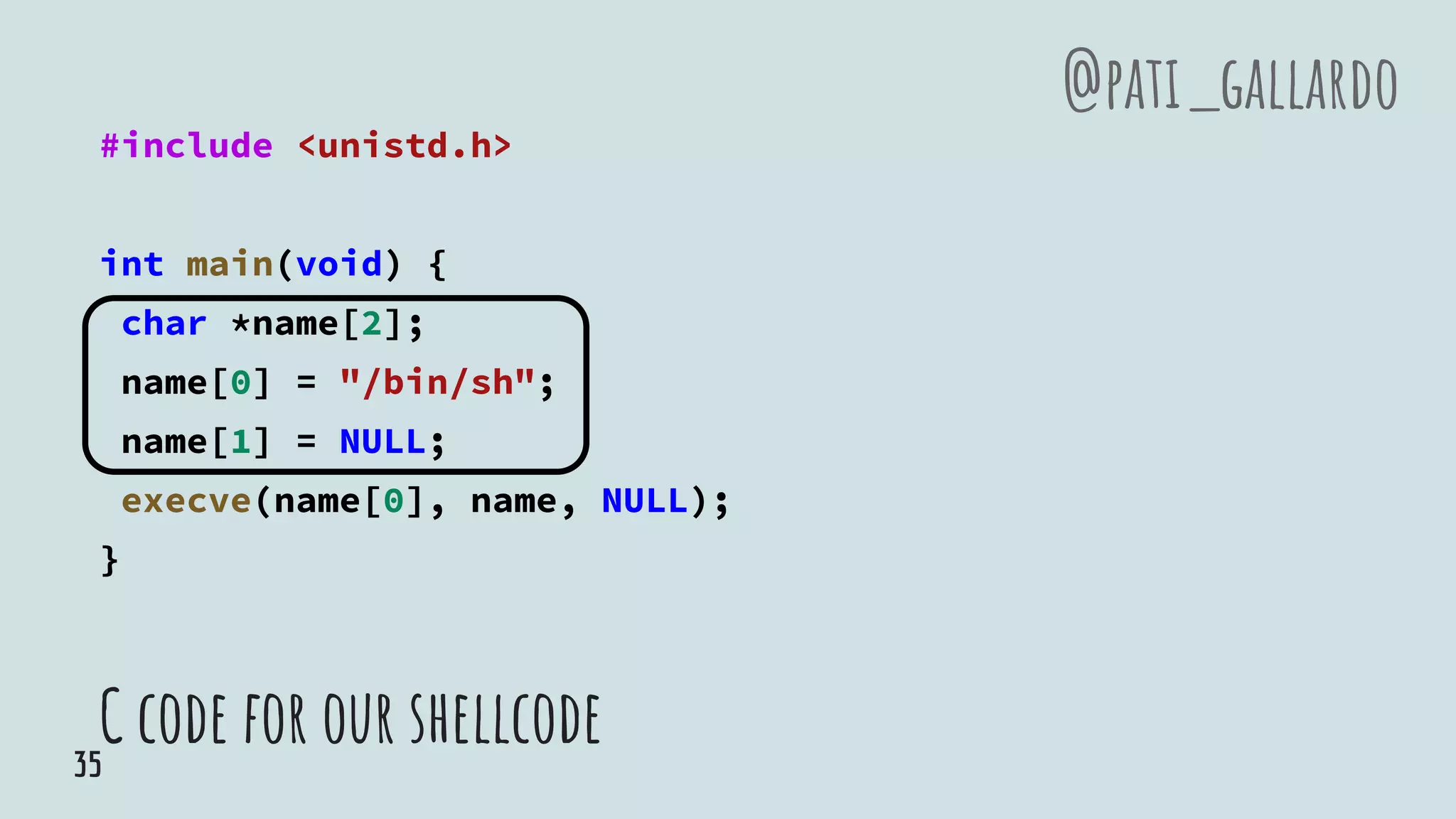 C code for our shellcode
#include <unistd.h>
int main(void) {
char *name[2];
name[0] = "/bin/sh";
name[1] = NULL;
execve(name[0], name, NULL);
}
@pati_gallardo
35
 