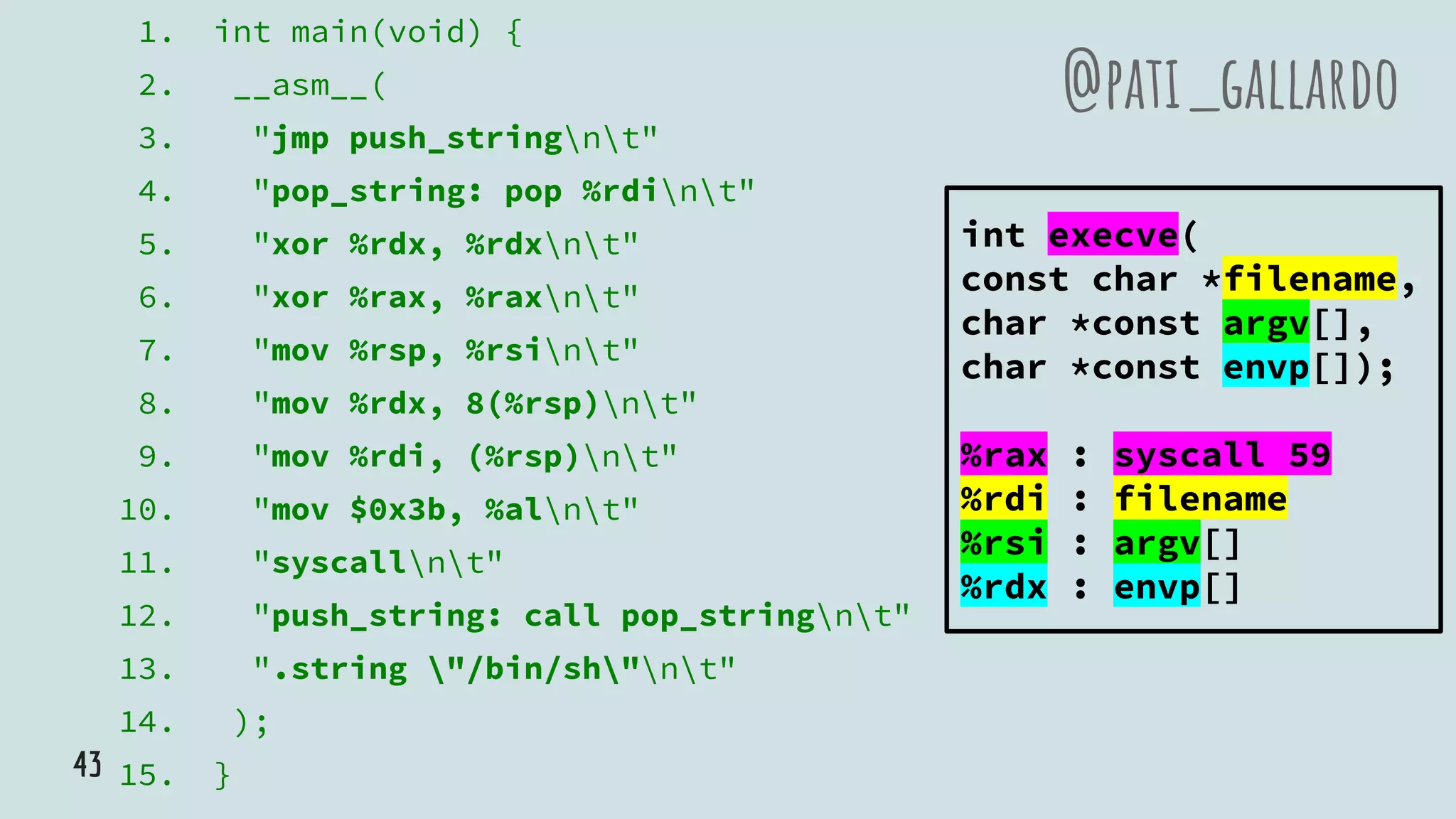 1. int main(void) {
2. __asm__(
3. "jmp push_stringnt"
4. "pop_string: pop %rdint"
5. "xor %rdx, %rdxnt"
6. "xor %rax, %raxnt"
7. "mov %rsp, %rsint"
8. "mov %rdx, 8(%rsp)nt"
9. "mov %rdi, (%rsp)nt"
10. "mov $0x3b, %alnt"
11. "syscallnt"
12. "push_string: call pop_stringnt"
13. ".string "/bin/sh"nt"
14. );
15. }
@pati_gallardo
int execve(
const char *filename,
char *const argv[],
char *const envp[]);
%rax : syscall 59
%rdi : filename
%rsi : argv[]
%rdx : envp[]
43
 