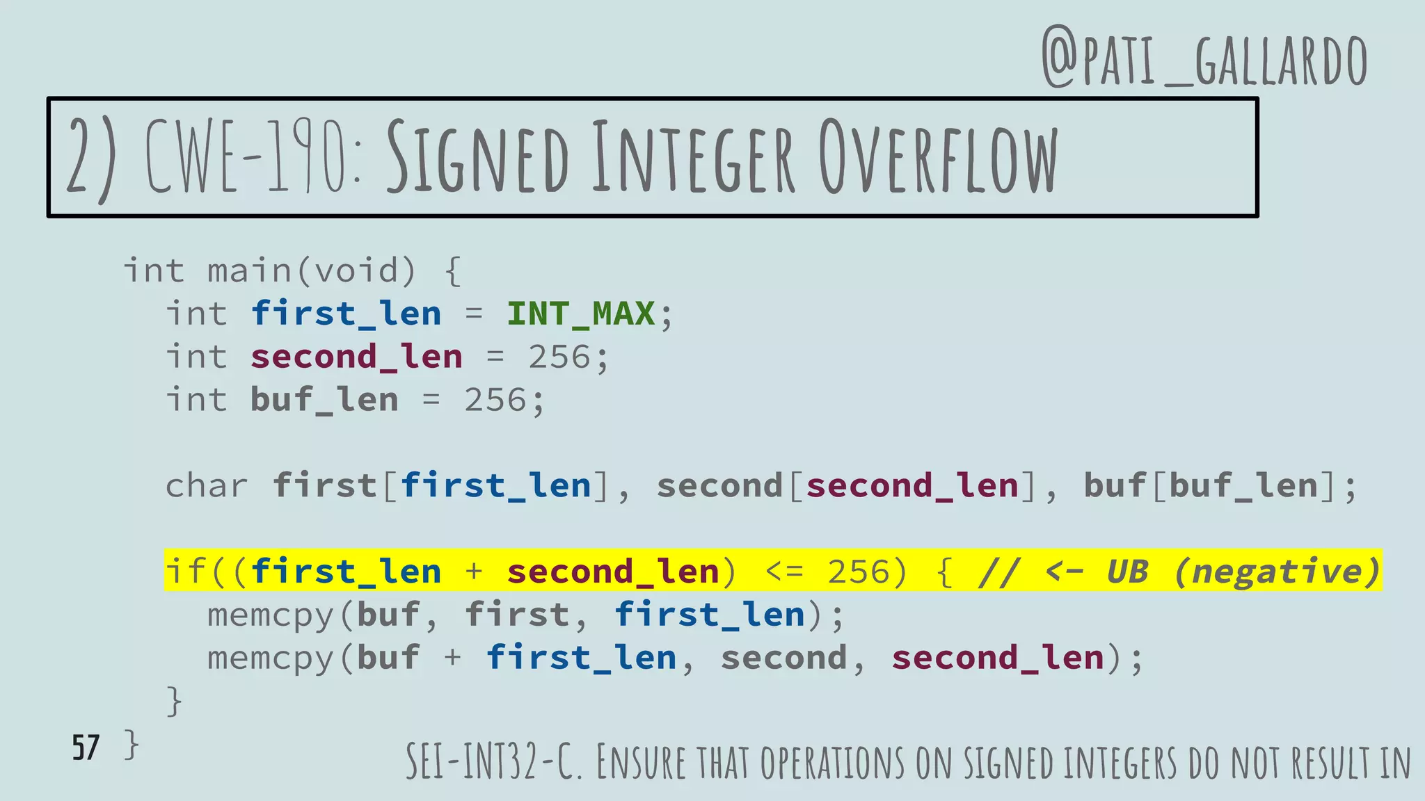 2) CWE-190: Signed Integer Overflow
int main(void) {
int first_len = INT_MAX;
int second_len = 256;
int buf_len = 256;
char first[first_len], second[second_len], buf[buf_len];
if((first_len + second_len) <= 256) { // <- UB (negative)
memcpy(buf, first, first_len);
memcpy(buf + first_len, second, second_len);
}
}
SEI-INT32-C. Ensure that operations on signed integers do not result in
@pati_gallardo
57
 