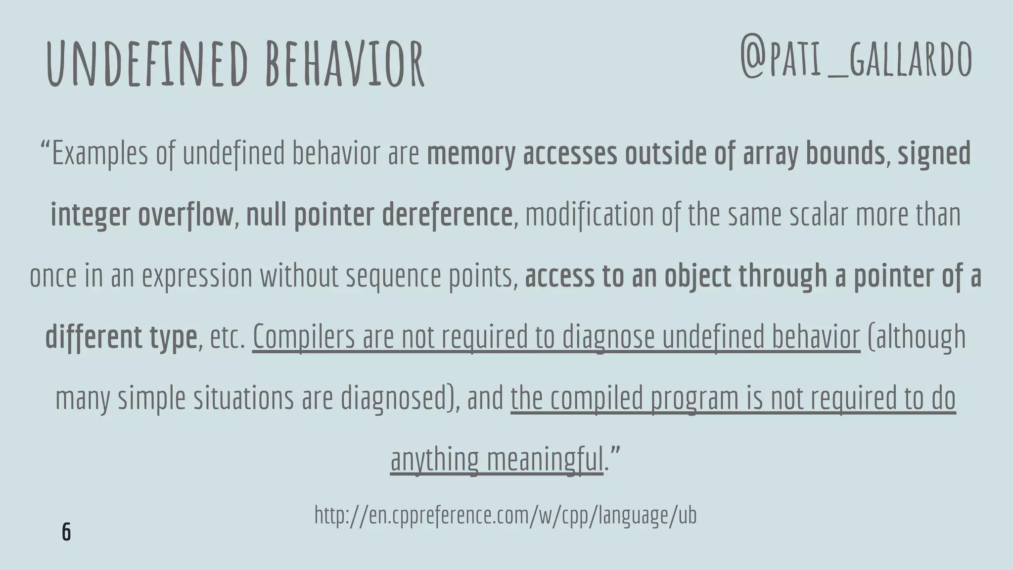undefined behavior
“Examples of undefined behavior are memory accesses outside of array bounds, signed
integer overflow, null pointer dereference, modification of the same scalar more than
once in an expression without sequence points, access to an object through a pointer of a
different type, etc. Compilers are not required to diagnose undefined behavior (although
many simple situations are diagnosed), and the compiled program is not required to do
anything meaningful.”
http://en.cppreference.com/w/cpp/language/ub
@pati_gallardo
6
 