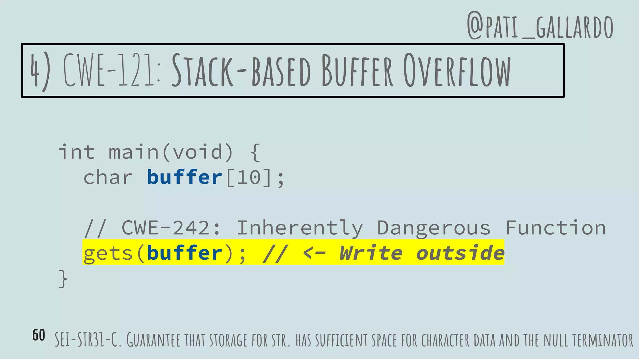 4) CWE-121: Stack-based Buffer Overflow
int main(void) {
char buffer[10];
// CWE-242: Inherently Dangerous Function
gets(buffer); // <- Write outside
}
SEI-STR31-C. Guarantee that storage for str. has sufficient space for character data and the null terminator
@pati_gallardo
60
 