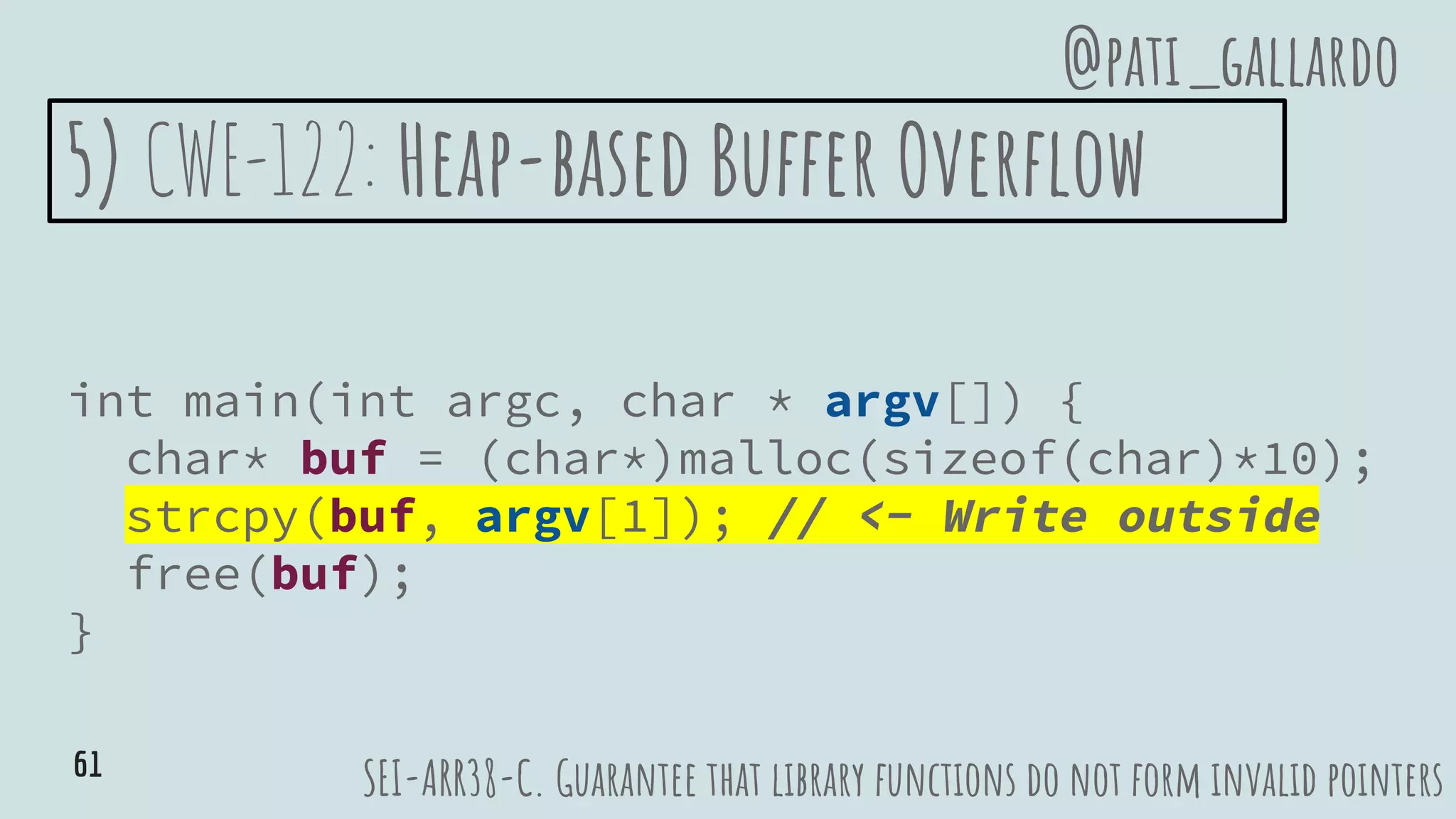 5) CWE-122: Heap-based Buffer Overflow
int main(int argc, char * argv[]) {
char* buf = (char*)malloc(sizeof(char)*10);
strcpy(buf, argv[1]); // <- Write outside
free(buf);
}
SEI-ARR38-C. Guarantee that library functions do not form invalid pointers
@pati_gallardo
61
 