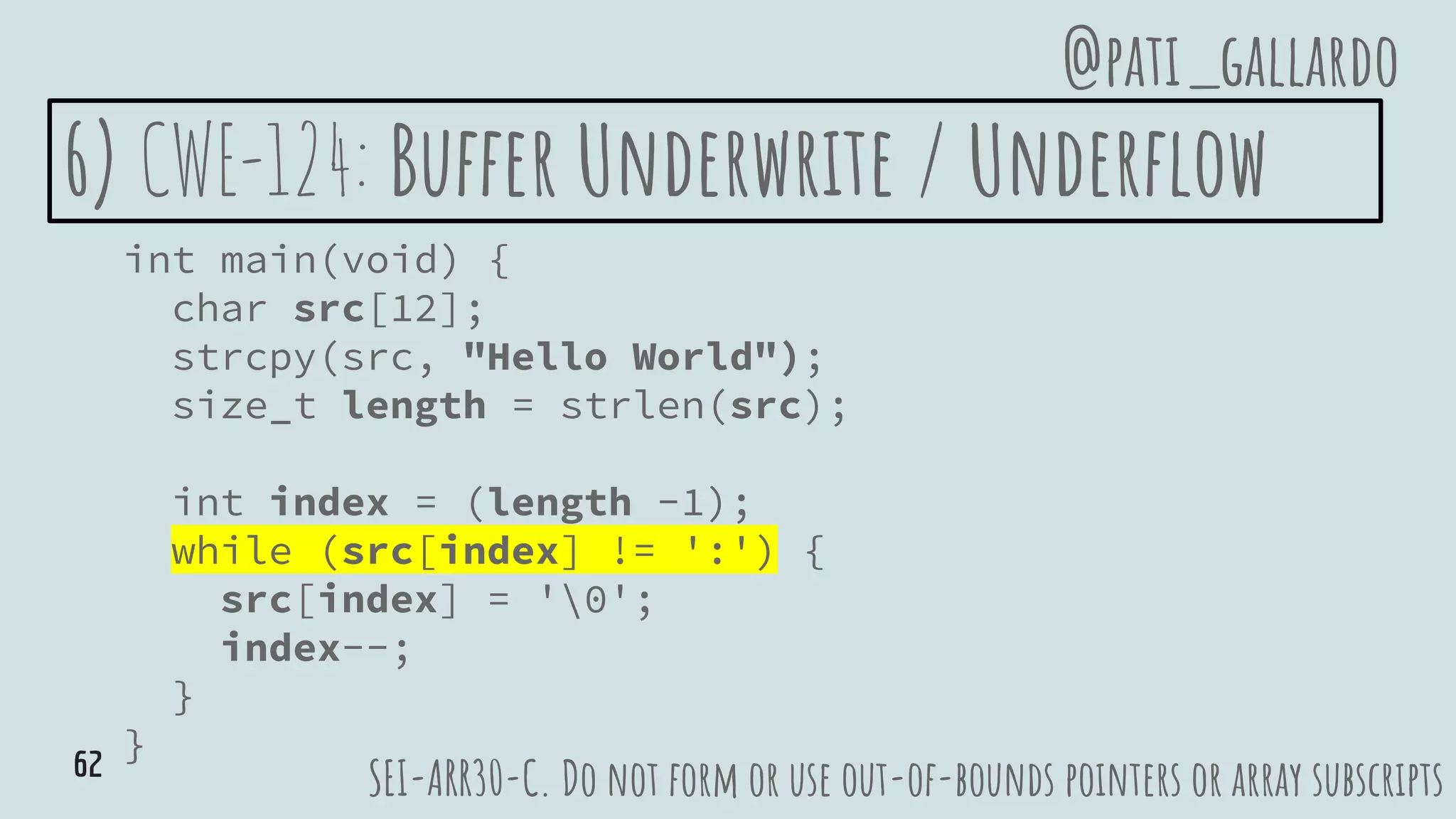 6) CWE-124: Buffer Underwrite / Underflow
int main(void) {
char src[12];
strcpy(src, "Hello World");
size_t length = strlen(src);
int index = (length -1);
while (src[index] != ':') {
src[index] = '0';
index--;
}
}
SEI-ARR30-C. Do not form or use out-of-bounds pointers or array subscripts
@pati_gallardo
62
 
