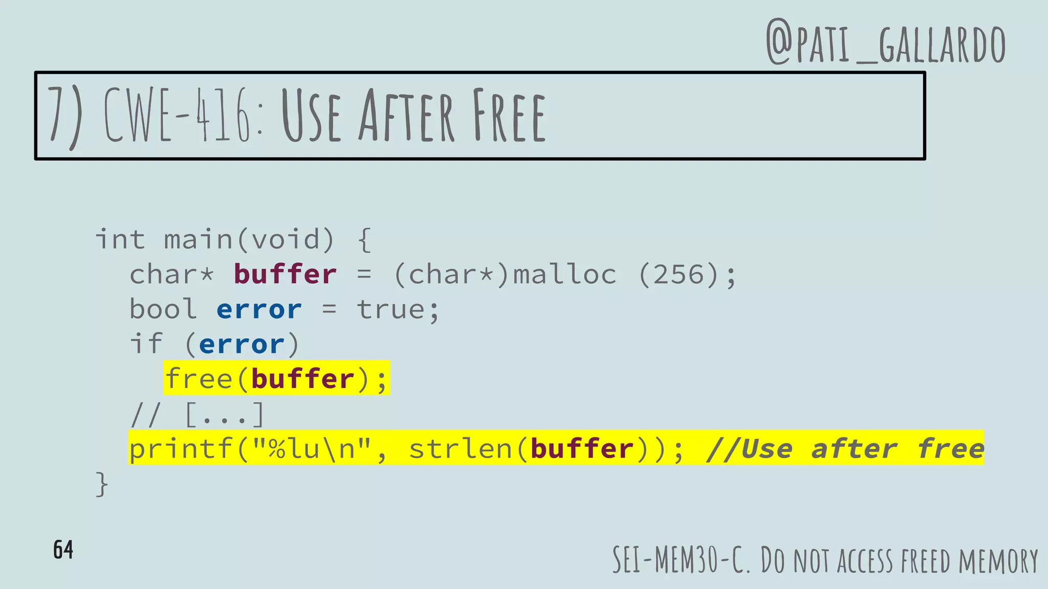 7) CWE-416: Use After Free
int main(void) {
char* buffer = (char*)malloc (256);
bool error = true;
if (error)
free(buffer);
// [...]
printf("%lun", strlen(buffer)); //Use after free
}
SEI-MEM30-C. Do not access freed memory
@pati_gallardo
64
 