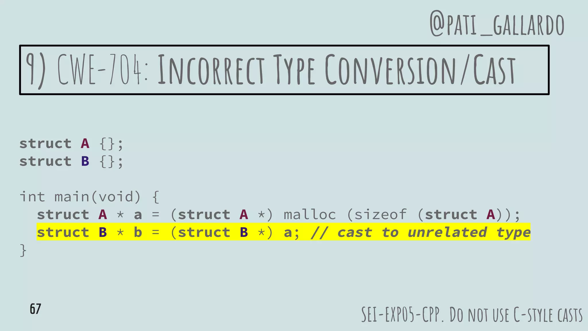 9) CWE-704: Incorrect Type Conversion/Cast
struct A {};
struct B {};
int main(void) {
struct A * a = (struct A *) malloc (sizeof (struct A));
struct B * b = (struct B *) a; // cast to unrelated type
}
SEI-EXP05-CPP. Do not use C-style casts
@pati_gallardo
67
 