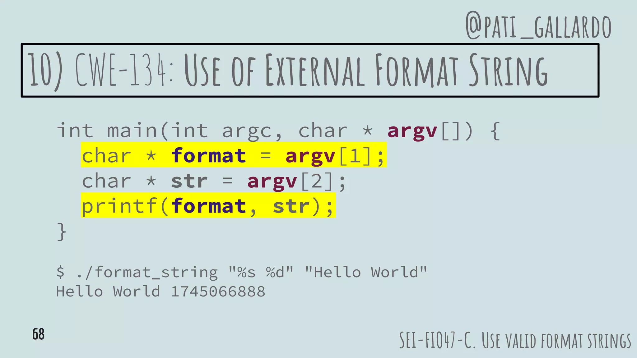 10) CWE-134: Use of External Format String
int main(int argc, char * argv[]) {
char * format = argv[1];
char * str = argv[2];
printf(format, str);
}
$ ./format_string "%s %d" "Hello World"
Hello World 1745066888
SEI-FIO47-C. Use valid format strings
@pati_gallardo
68
 