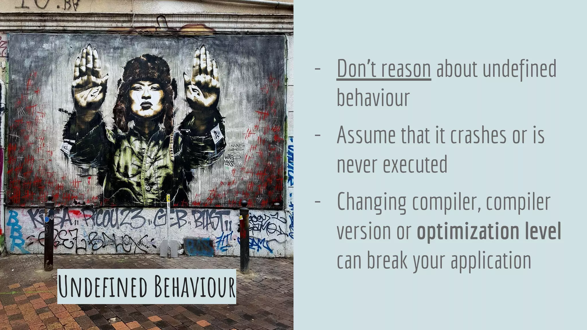 - Don’t reason about undefined
behaviour
- Assume that it crashes or is
never executed
- Changing compiler, compiler
version or optimization level
can break your application
Undefined Behaviour
 
