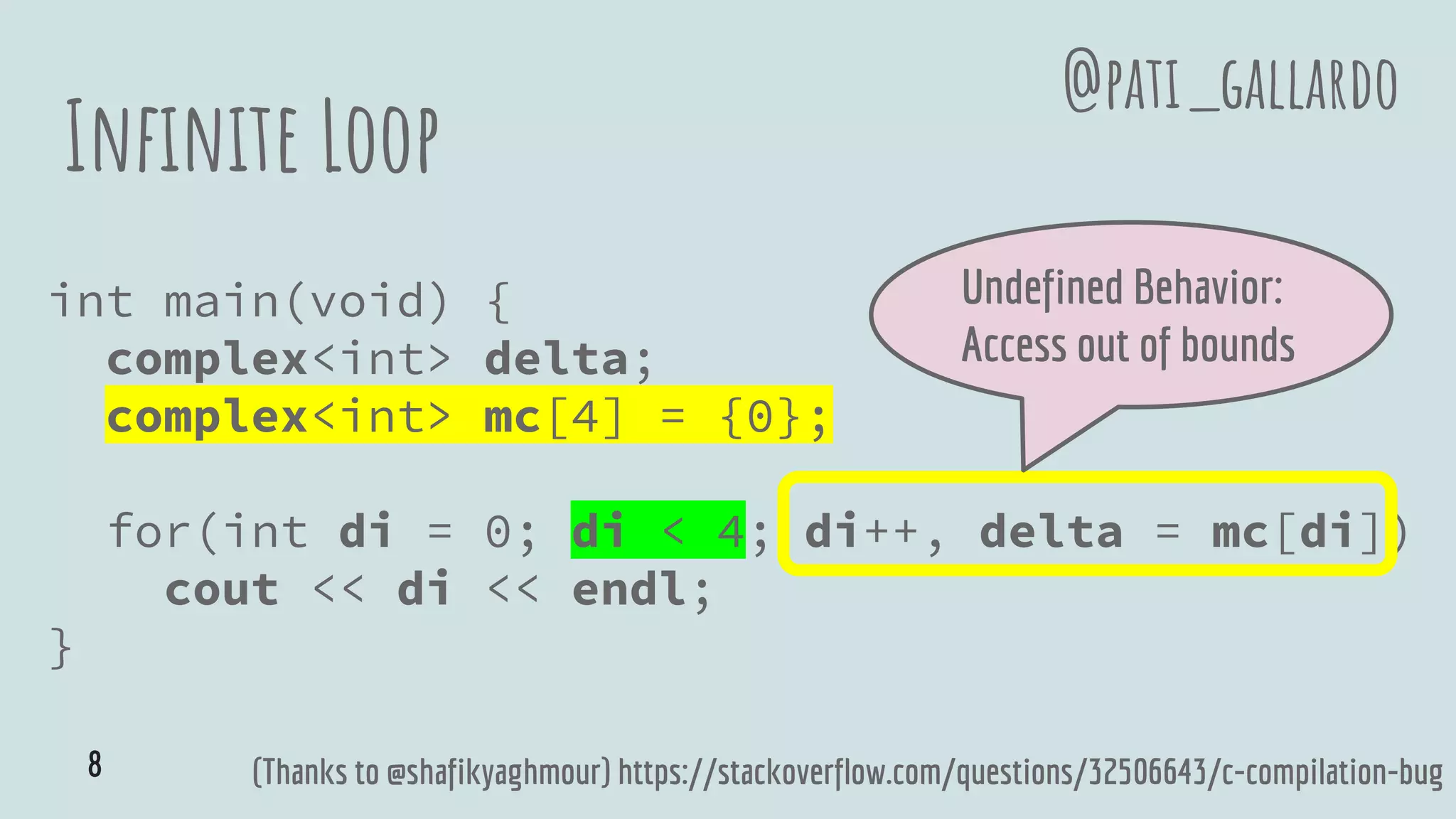 Infinite Loop
int main(void) {
complex<int> delta;
complex<int> mc[4] = {0};
for(int di = 0; di < 4; di++, delta = mc[di])
cout << di << endl;
}
(Thanks to @shafikyaghmour) https://stackoverflow.com/questions/32506643/c-compilation-bug
Undefined Behavior:
Access out of bounds
@pati_gallardo
8
 