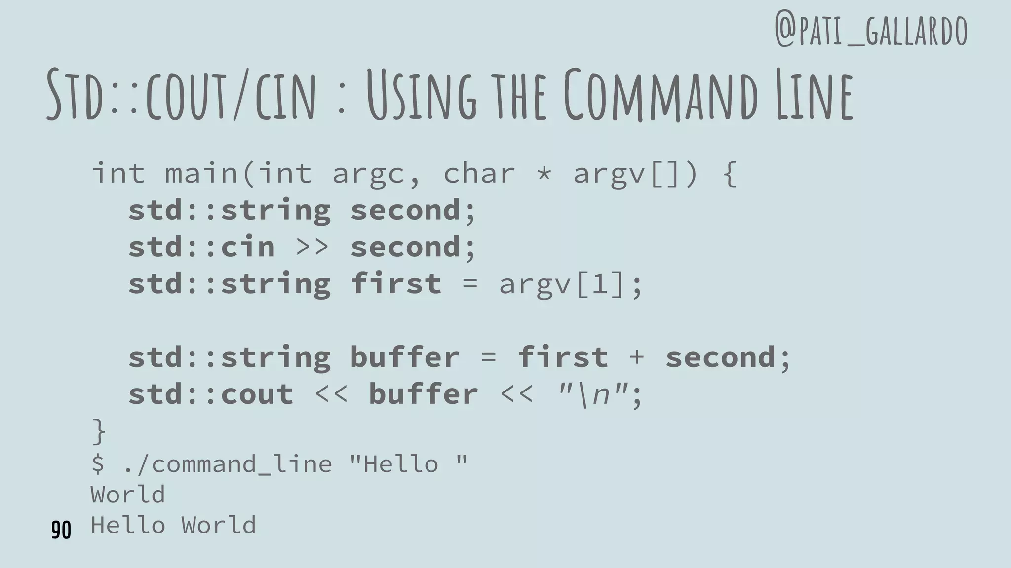 Std::cout/cin : Using the Command Line
int main(int argc, char * argv[]) {
std::string second;
std::cin >> second;
std::string first = argv[1];
std::string buffer = first + second;
std::cout << buffer << "n";
}
$ ./command_line "Hello "
World
Hello World
@pati_gallardo
90
 
