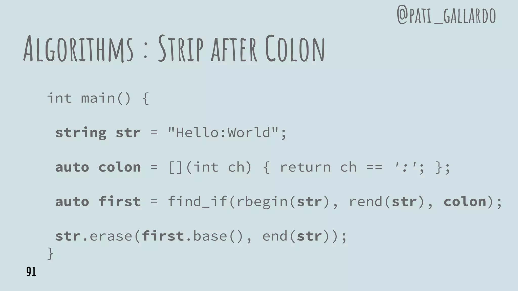Algorithms : Strip after Colon
int main() {
string str = "Hello:World";
auto colon = [](int ch) { return ch == ':'; };
auto first = find_if(rbegin(str), rend(str), colon);
str.erase(first.base(), end(str));
}
@pati_gallardo
91
 