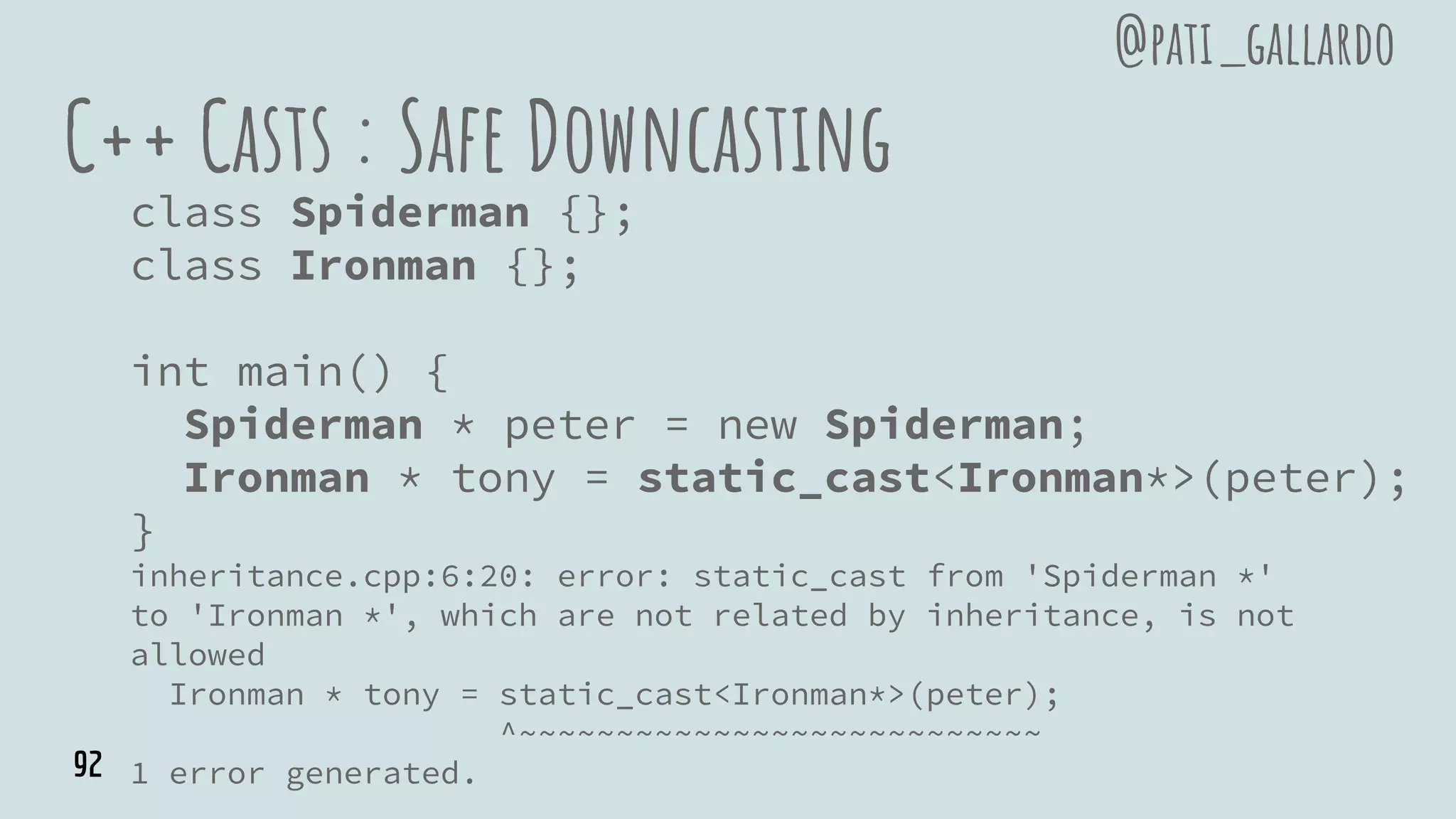 C++ Casts : Safe Downcasting
class Spiderman {};
class Ironman {};
int main() {
Spiderman * peter = new Spiderman;
Ironman * tony = static_cast<Ironman*>(peter);
}
inheritance.cpp:6:20: error: static_cast from 'Spiderman *'
to 'Ironman *', which are not related by inheritance, is not
allowed
Ironman * tony = static_cast<Ironman*>(peter);
^~~~~~~~~~~~~~~~~~~~~~~~~~~~
1 error generated.
@pati_gallardo
92
 