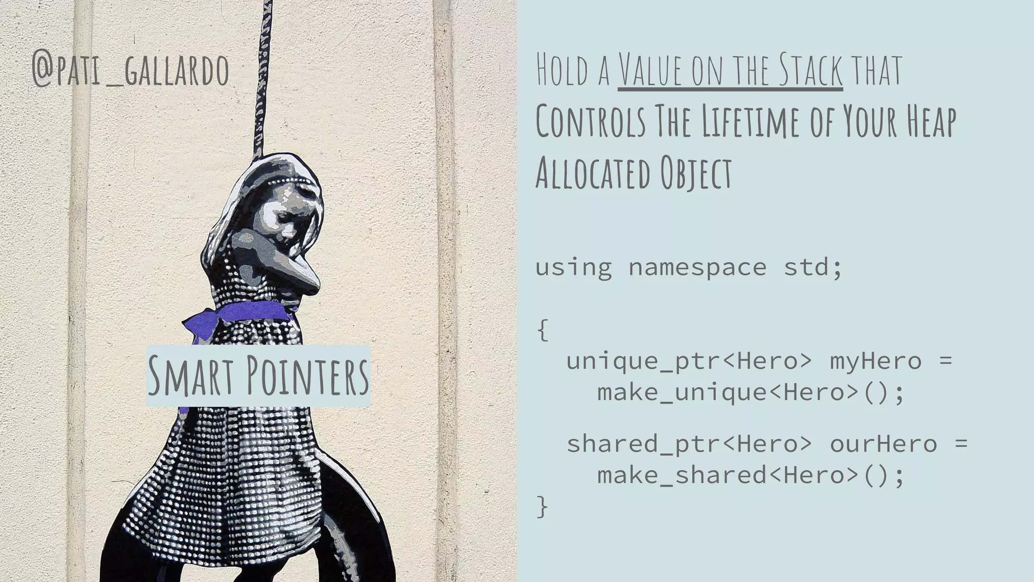 Hold a Value on the Stack that
Controls The Lifetime of Your Heap
Allocated Object
using namespace std;
{
unique_ptr<Hero> myHero =
make_unique<Hero>();
shared_ptr<Hero> ourHero =
make_shared<Hero>();
}
Smart Pointers
@pati_gallardo
 