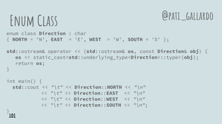 Enum Class
enum class Direction : char
{ NORTH = 'N', EAST = 'E', WEST = 'W', SOUTH = 'S' };
std::ostream& operator << (std::ostream& os, const Direction& obj) {
os << static_cast<std::underlying_type<Direction>::type>(obj);
return os;
}
int main() {
std::cout << "t" << Direction::NORTH << "n"
<< "t" << Direction::EAST << "n"
<< "t" << Direction::WEST << "n"
<< "t" << Direction::SOUTH << "n";
}
@pati_gallardo
101
 