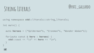String Literals
using namespace std::literals::string_literals;
int main() {
auto heroes = {"Spiderman"s, "Ironman"s, "Wonder Woman"s};
for(auto const & hero : heroes) {
std::cout << "t" << hero << "n";
}
}
@pati_gallardo
102
 