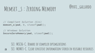 Memset_s : Zeroing Memory
// Compliant Solution (C11)
memset_s(pwd, 0, sizeof(pwd));
// Windows Solution
SecureZeroMemory(pwd, sizeof(pwd));
SEI: MSC06-C. Beware of compiler optimizations
SEI: MEM03-C. Clear sensitive information stored in reusable resources
@pati_gallardo
20
 