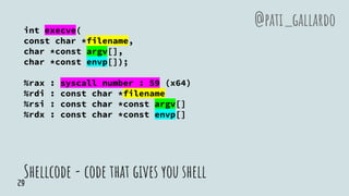 Shellcode - code that gives you shell
int execve(
const char *filename,
char *const argv[],
char *const envp[]);
%rax : syscall number : 59 (x64)
%rdi : const char *filename
%rsi : const char *const argv[]
%rdx : const char *const envp[]
@pati_gallardo
29
 