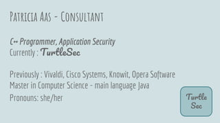 Patricia Aas - Consultant
T
S
C++ Programmer, Application Security
Currently : T S
Previously : Vivaldi, Cisco Systems, Knowit, Opera Software
Master in Computer Science - main language Java
Pronouns: she/her
 