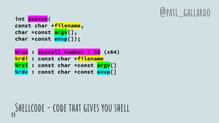 Shellcode - code that gives you shell
int execve(
const char *filename,
char *const argv[],
char *const envp[]);
%rax : syscall number : 59 (x64)
%rdi : const char *filename
%rsi : const char *const argv[]
%rdx : const char *const envp[]
@pati_gallardo
33
 