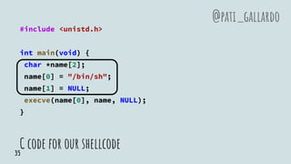 C code for our shellcode
#include <unistd.h>
int main(void) {
char *name[2];
name[0] = "/bin/sh";
name[1] = NULL;
execve(name[0], name, NULL);
}
@pati_gallardo
35
 