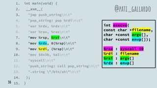 1. int main(void) {
2. __asm__(
3. "jmp push_stringnt"
4. "pop_string: pop %rdint"
5. "xor %rdx, %rdxnt"
6. "xor %rax, %raxnt"
7. "mov %rsp, %rsint"
8. "mov %rdx, 8(%rsp)nt"
9. "mov %rdi, (%rsp)nt"
10. "mov $0x3b, %alnt"
11. "syscallnt"
12. "push_string: call pop_stringnt"
13. ".string "/bin/sh"nt"
14. );
15. }
@pati_gallardo
int execve(
const char *filename,
char *const argv[],
char *const envp[]);
%rax : syscall 59
%rdi : filename
%rsi : argv[]
%rdx : envp[]
36
 