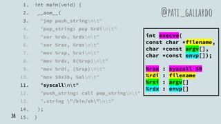 1. int main(void) {
2. __asm__(
3. "jmp push_stringnt"
4. "pop_string: pop %rdint"
5. "xor %rdx, %rdxnt"
6. "xor %rax, %raxnt"
7. "mov %rsp, %rsint"
8. "mov %rdx, 8(%rsp)nt"
9. "mov %rdi, (%rsp)nt"
10. "mov $0x3b, %alnt"
11. "syscallnt"
12. "push_string: call pop_stringnt"
13. ".string "/bin/sh"nt"
14. );
15. }
@pati_gallardo
int execve(
const char *filename,
char *const argv[],
char *const envp[]);
%rax : syscall 59
%rdi : filename
%rsi : argv[]
%rdx : envp[]
38
 