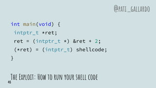 int main(void) {
intptr_t *ret;
ret = (intptr_t *) &ret + 2;
(*ret) = (intptr_t) shellcode;
}
The Exploit: How to run your shell code
@pati_gallardo
46
 