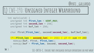 1) CWE-190: Unsigned Integer Wraparound
int main(void) {
unsigned int first_len = UINT_MAX;
unsigned int second_len = 256;
unsigned int buf_len = 256;
char first[first_len], second[second_len], buf[buf_len];
if((first_len + second_len) <= 256) { // <- sum == 255
memcpy(buf, first, first_len);
memcpy(buf + first_len, second, second_len);
}
}
SEI-INT30-C. Ensure that unsigned integer operations do not wrap
@pati_gallardo
56
 