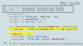 3) CWE-197: Numeric Truncation Error
int main(void) {
unsigned int first_len = UINT_MAX - 256;
unsigned int second_len = 256;
unsigned int buf_len = 256;
char first[first_len], second[second_len], buf[buf_len];
int new_len = (first_len+second_len); // IDB (negative)
if(new_len <= 256) {
memcpy(buf, first, first_len);
memcpy(buf + first_len, second, second_len);
}
} SEI-INT31-C. Ensure that integer conversions do not result in lost or misinterpreted data
@pati_gallardo
58
 