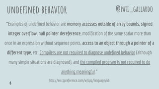 undefined behavior
“Examples of undefined behavior are memory accesses outside of array bounds, signed
integer overflow, null pointer dereference, modification of the same scalar more than
once in an expression without sequence points, access to an object through a pointer of a
different type, etc. Compilers are not required to diagnose undefined behavior (although
many simple situations are diagnosed), and the compiled program is not required to do
anything meaningful.”
http://en.cppreference.com/w/cpp/language/ub
@pati_gallardo
6
 