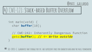 4) CWE-121: Stack-based Buffer Overflow
int main(void) {
char buffer[10];
// CWE-242: Inherently Dangerous Function
gets(buffer); // <- Write outside
}
SEI-STR31-C. Guarantee that storage for str. has sufficient space for character data and the null terminator
@pati_gallardo
60
 