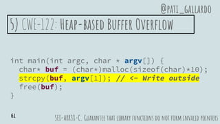 5) CWE-122: Heap-based Buffer Overflow
int main(int argc, char * argv[]) {
char* buf = (char*)malloc(sizeof(char)*10);
strcpy(buf, argv[1]); // <- Write outside
free(buf);
}
SEI-ARR38-C. Guarantee that library functions do not form invalid pointers
@pati_gallardo
61
 