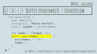6) CWE-124: Buffer Underwrite / Underflow
int main(void) {
char src[12];
strcpy(src, "Hello World");
size_t length = strlen(src);
int index = (length -1);
while (src[index] != ':') {
src[index] = '0';
index--;
}
}
SEI-ARR30-C. Do not form or use out-of-bounds pointers or array subscripts
@pati_gallardo
62
 