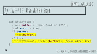 7) CWE-416: Use After Free
int main(void) {
char* buffer = (char*)malloc (256);
bool error = true;
if (error)
free(buffer);
// [...]
printf("%lun", strlen(buffer)); //Use after free
}
SEI-MEM30-C. Do not access freed memory
@pati_gallardo
64
 