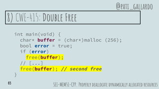 8) CWE-415: Double Free
int main(void) {
char* buffer = (char*)malloc (256);
bool error = true;
if (error)
free(buffer);
// [...]
free(buffer); // second free
}
SEI-MEM51-CPP. Properly deallocate dynamically allocated resources
@pati_gallardo
65
 
