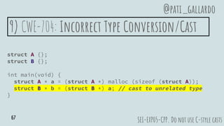 9) CWE-704: Incorrect Type Conversion/Cast
struct A {};
struct B {};
int main(void) {
struct A * a = (struct A *) malloc (sizeof (struct A));
struct B * b = (struct B *) a; // cast to unrelated type
}
SEI-EXP05-CPP. Do not use C-style casts
@pati_gallardo
67
 